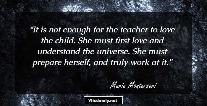 It is not enough for the teacher to love the child. She must first love and understand the universe. She must prepare herself, and truly work at it.