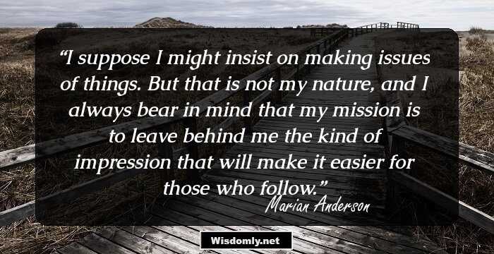 I suppose I might insist on making issues of things. But that is not my nature, and I always bear in mind that my mission is to leave behind me the kind of impression that will make it easier for those who follow.