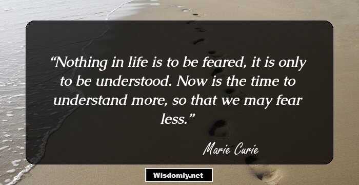 Nothing in life is to be feared, it is only to be understood. Now is the time to understand more, so that we may fear less.