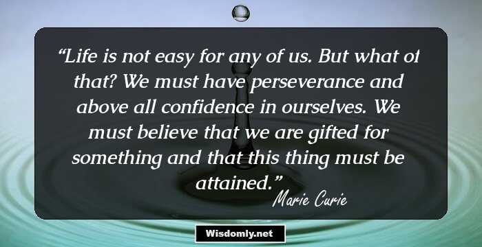 Life is not easy for any of us. But what of that? We must have perseverance and above all confidence in ourselves. We must believe that we are gifted for something and that this thing must be attained.