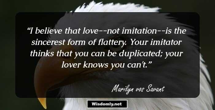 I believe that love--not imitation--is the sincerest form of flattery. Your imitator thinks that you can be duplicated; your lover knows you can't.