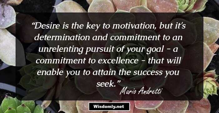 Desire is the key to motivation, but it's determination and commitment to an unrelenting pursuit of your goal - a commitment to excellence - that will enable you to attain the success you seek.