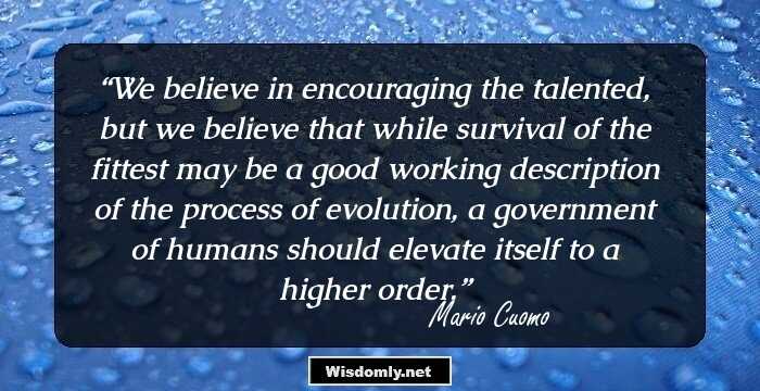 We believe in encouraging the talented, but we believe that while survival of the fittest may be a good working description of the process of evolution, a government of humans should elevate itself to a higher order.