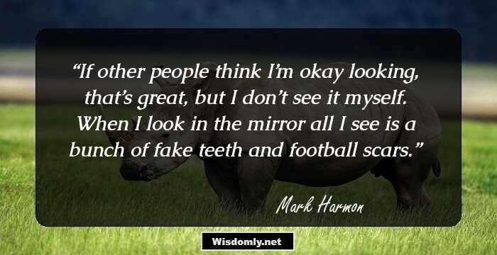 If other people think I’m okay looking, that’s great, but I don’t see it myself. When I look in the mirror all I see is a bunch of fake teeth and football scars.