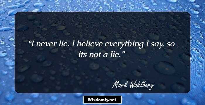 I never lie. I believe everything I say, so its not a lie.