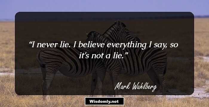 I never lie. I believe everything I say, so it's not a lie.