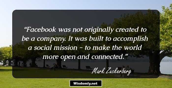 Facebook was not originally created to be a company. It was built to accomplish a social mission - to make the world more open and connected.