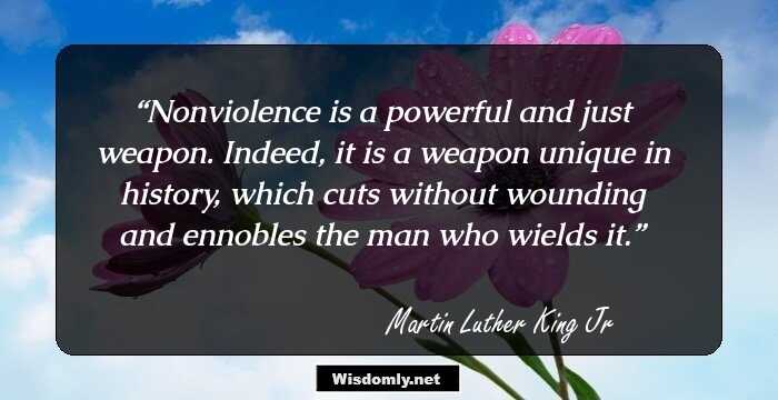 Nonviolence is a powerful and just weapon. Indeed, it is a weapon unique in history, which cuts without wounding and ennobles the man who wields it.