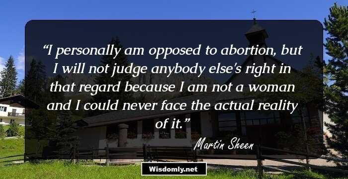 I personally am opposed to abortion, but I will not judge anybody else's right in that regard because I am not a woman and I could never face the actual reality of it.