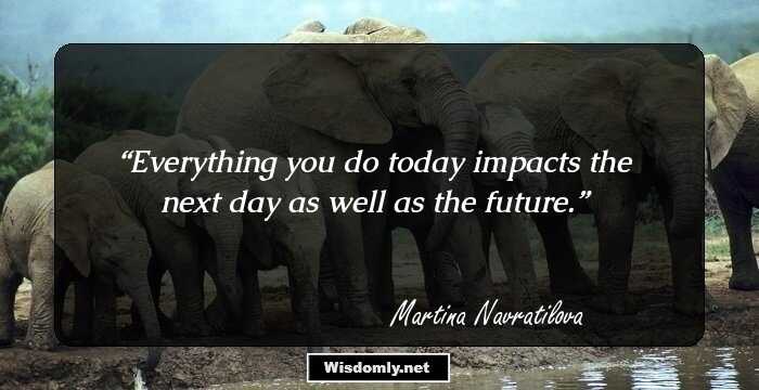 Everything you do today impacts the next day as well as the future.