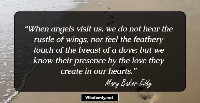 When angels visit us, we do not hear the rustle of wings, nor feel the feathery touch of the breast of a dove; but we know their presence by the love they create in our hearts.