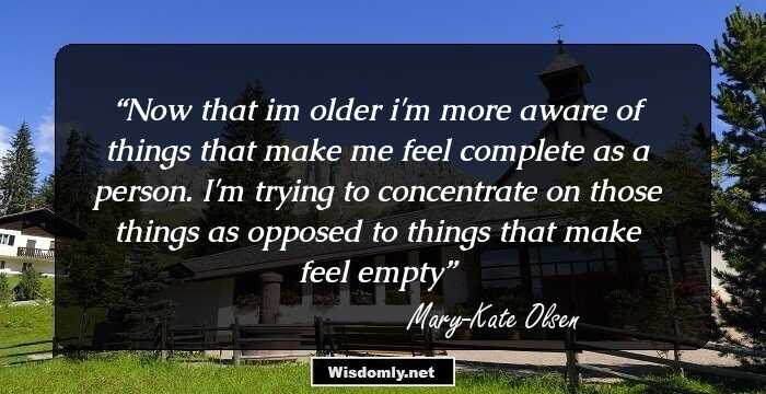 Now that im older i'm more aware of things that make me feel complete as a person. I'm trying to concentrate on those things as opposed to things that make feel empty