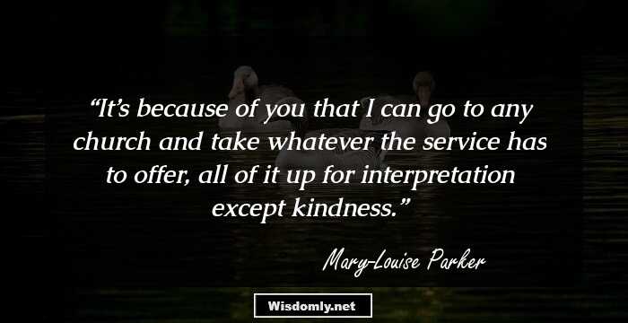 It’s because of you that I can go to any church and take whatever the service has to offer, all of it up for interpretation except kindness.