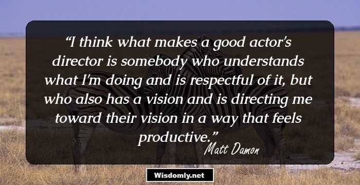 I think what makes a good actor's director is somebody who understands what I'm doing and is respectful of it, but who also has a vision and is directing me toward their vision in a way that feels productive.