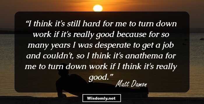 I think it's still hard for me to turn down work if it's really good because for so many years I was desperate to get a job and couldn't, so I think it's anathema for me to turn down work if I think it's really good.