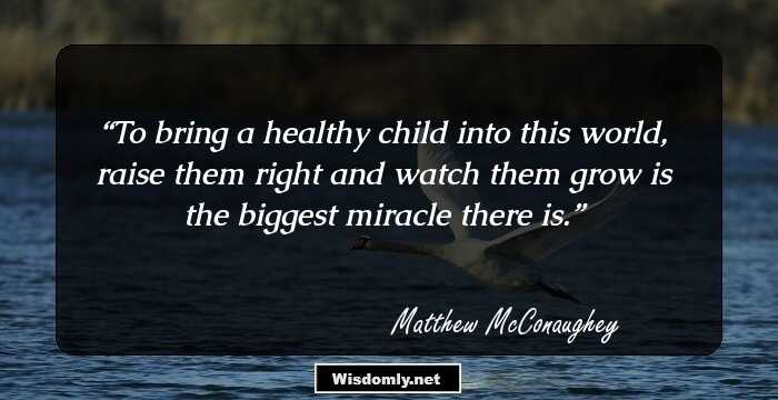 To bring a healthy child into this world, raise them right and watch them grow is the biggest miracle there is.