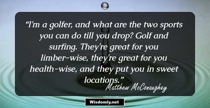 I'm a golfer, and what are the two sports you can do till you drop? Golf and surfing. They're great for you limber-wise, they're great for you health-wise, and they put you in sweet locations.