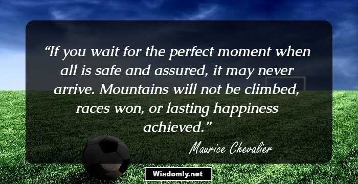 If you wait for the perfect moment when all is safe and assured, it may never arrive. Mountains will not be climbed, races won, or lasting happiness achieved.