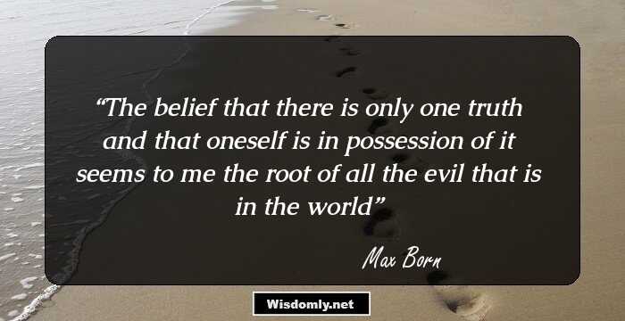 The belief that there is only one truth and that oneself is in possession of it seems to me the root of all the evil that is in the world