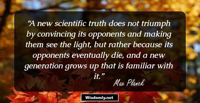 A new scientific truth does not triumph by convincing its opponents and making them see the light, but rather because its opponents eventually die, and a new generation grows up that is familiar with it.