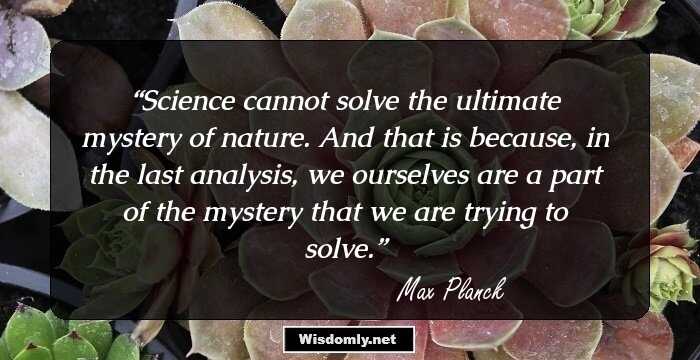 Science cannot solve the ultimate mystery of nature. And that is because, in the last analysis, we ourselves are a part of the mystery that we are trying to solve.