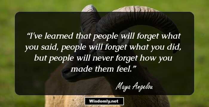 I've learned that people will forget what you said, people will forget what you did, but people will never forget how you made them feel.