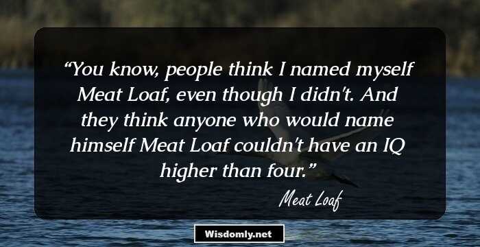 You know, people think I named myself Meat Loaf, even though I didn't. And they think anyone who would name himself Meat Loaf couldn't have an IQ higher than four.