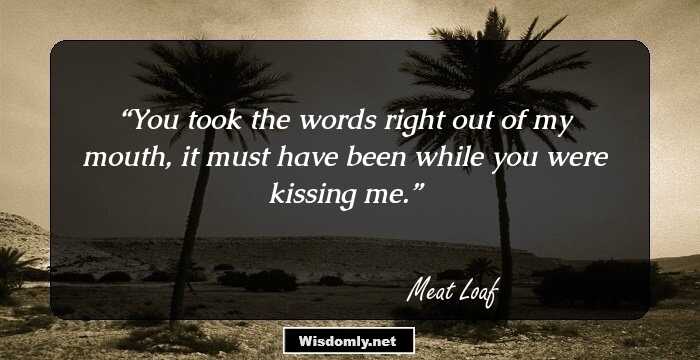 You took the words right out of my mouth, it must have been while you were kissing me.