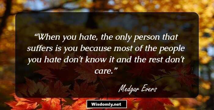 When you hate, the only person that suffers is you because most of the people you hate don't know it and the rest don't care.