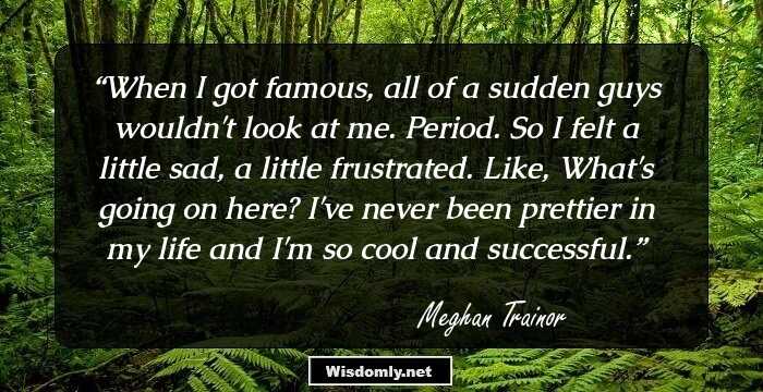 When I got famous, all of a sudden guys wouldn't look at me. Period. So I felt a little sad, a little frustrated. Like, What's going on here? I've never been prettier in my life and I'm so cool and successful.