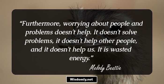 Furthermore, worrying about people and problems doesn't help. It doesn't solve problems, it doesn't help other people, and it doesn't help us. It is wasted energy.