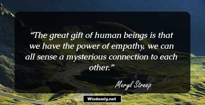 The great gift of human beings is that we have the power of empathy, we can all sense a mysterious connection to each other.