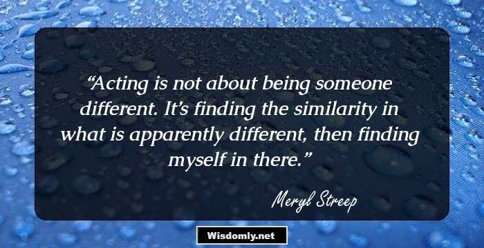 Acting is not about being someone different. It’s finding the similarity in what is apparently different, then finding myself in there.