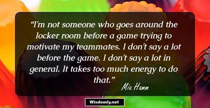 I'm not someone who goes around the locker room before a game trying to motivate my teammates. I don't say a lot before the game. I don't say a lot in general. It takes too much energy to do that.