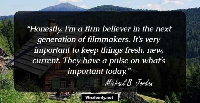 Honestly, I'm a firm believer in the next generation of filmmakers. It's very important to keep things fresh, new, current. They have a pulse on what's important today.