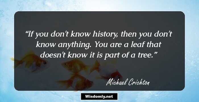 If you don't know history, then you don't know anything. You are a leaf that doesn't know it is part of a tree.