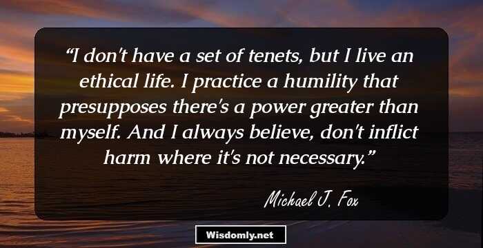 I don't have a set of tenets, but I live an ethical life. I practice a humility that presupposes there's a power greater than myself. And I always believe, don't inflict harm where it's not necessary.