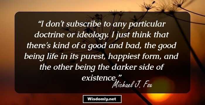 I don't subscribe to any particular doctrine or ideology. I just think that there's kind of a good and bad, the good being life in its purest, happiest form, and the other being the darker side of existence.