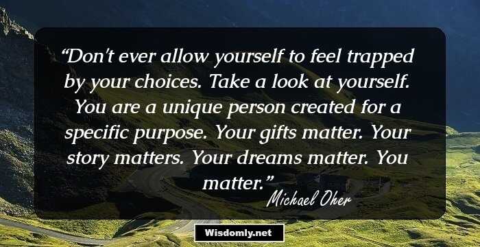 Don't ever allow yourself to feel trapped by your choices. Take a look at yourself. You are a unique person created for a specific purpose. Your gifts matter. Your story matters. Your dreams matter. You matter.