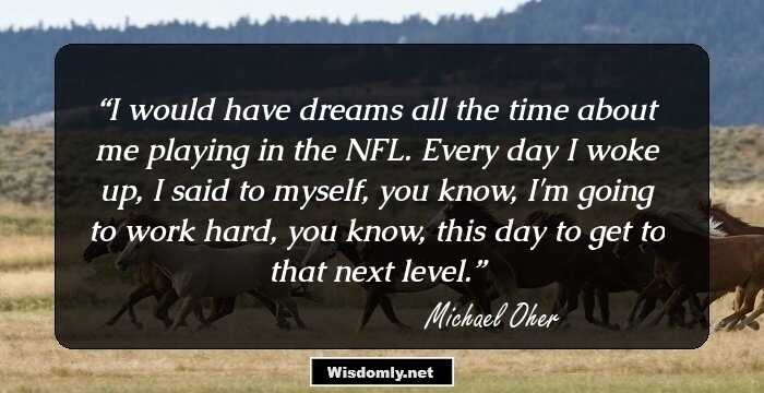 I would have dreams all the time about me playing in the NFL. Every day I woke up, I said to myself, you know, I'm going to work hard, you know, this day to get to that next level.