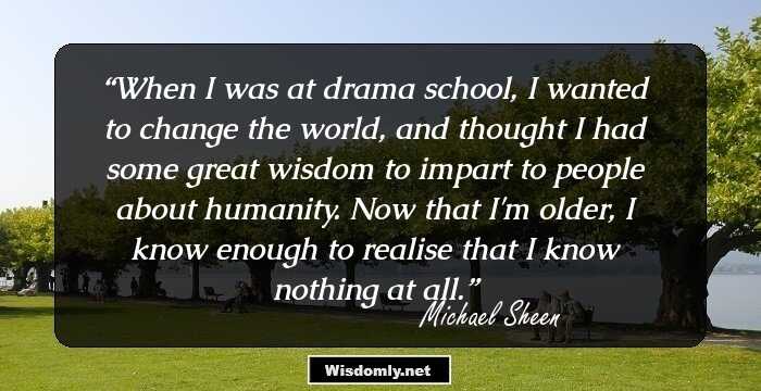 When I was at drama school, I wanted to change the world, and thought I had some great wisdom to impart to people about humanity. Now that I'm older, I know enough to realise that I know nothing at all.