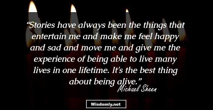 Stories have always been the things that entertain me and make me feel happy and sad and move me and give me the experience of being able to live many lives in one lifetime. It's the best thing about being alive.