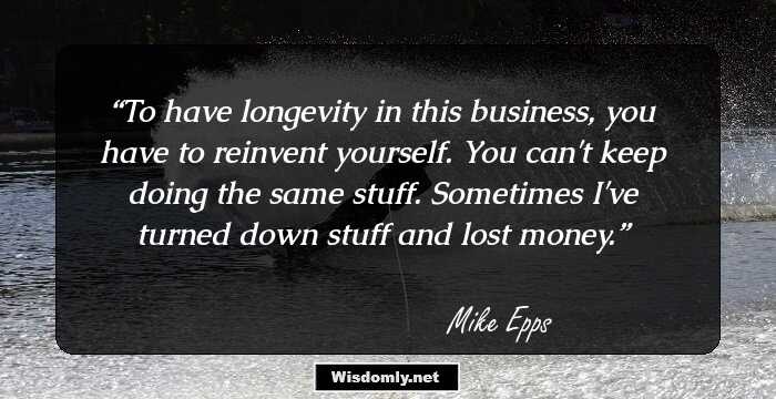 To have longevity in this business, you have to reinvent yourself. You can't keep doing the same stuff. Sometimes I've turned down stuff and lost money.