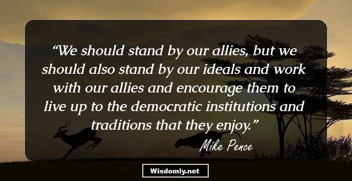 We should stand by our allies, but we should also stand by our ideals and work with our allies and encourage them to live up to the democratic institutions and traditions that they enjoy.