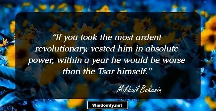 If you took the most ardent revolutionary, vested him in absolute power, within a year he would be worse than the Tsar himself.