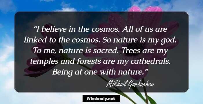 I believe in the cosmos. All of us are linked to the cosmos. So nature is my god. To me, nature is sacred. Trees are my temples and forests are my cathedrals. Being at one with nature.