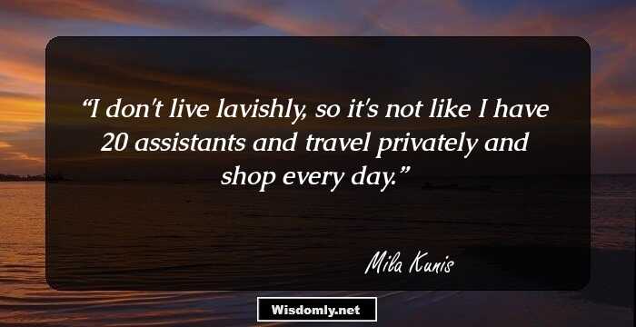 I don't live lavishly, so it's not like I have 20 assistants and travel privately and shop every day.