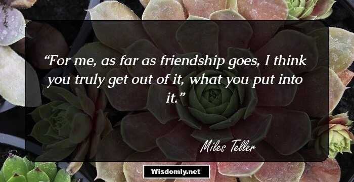 For me, as far as friendship goes, I think you truly get out of it, what you put into it.