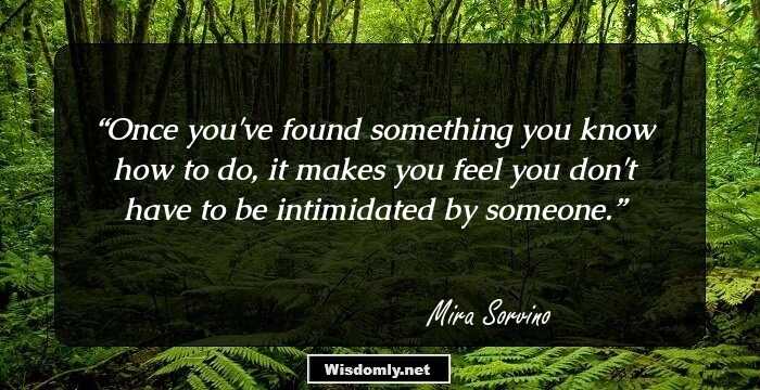 Once you've found something you know how to do, it makes you feel you don't have to be intimidated by someone.