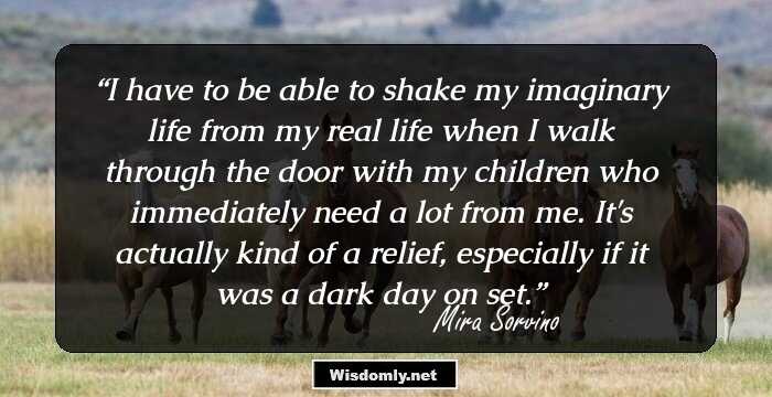 I have to be able to shake my imaginary life from my real life when I walk through the door with my children who immediately need a lot from me. It's actually kind of a relief, especially if it was a dark day on set.